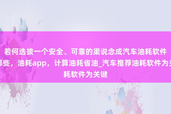 若何选拔一个安全、可靠的渠说念成汽车油耗软件有哪些，油耗app，计算油耗省油_汽车推荐油耗软件为关键