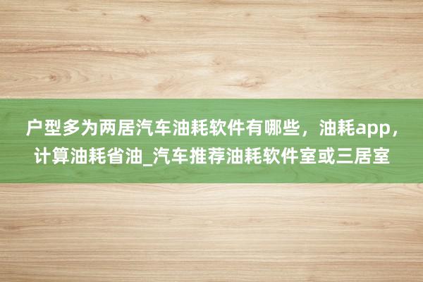 户型多为两居汽车油耗软件有哪些,油耗app,计算油耗省油_汽车推荐油耗软件室或三居室